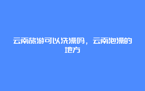 云南旅游可以洗澡吗，云南泡澡的地方