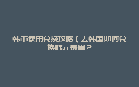 韩币使用兑换攻略（去韩国如何兑换韩元最省？