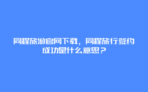 同程旅游官网下载，同程旅行签约成功是什么意思？