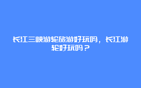 长江三峡游轮旅游好玩吗，长江游轮好玩吗？