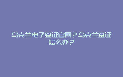 乌克兰电子签证官网？乌克兰签证怎么办？