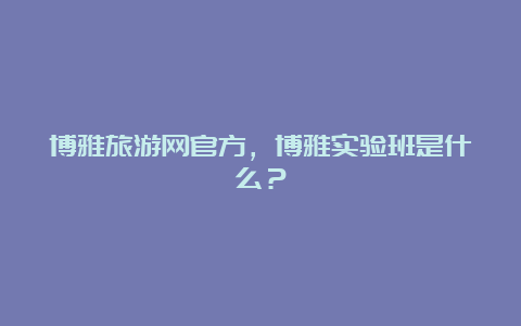 博雅旅游网官方，博雅实验班是什么？