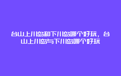 台山上川岛和下川岛哪个好玩，台山上川岛与下川岛哪个好玩