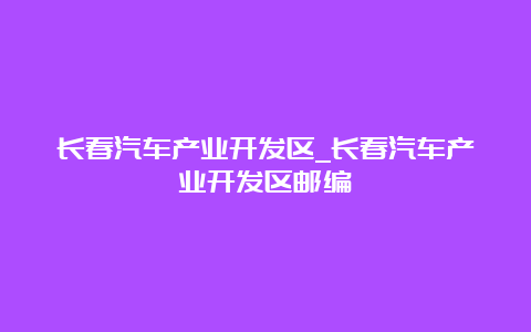 长春汽车产业开发区_长春汽车产业开发区邮编