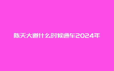 陈天大道什么时候通车2024年