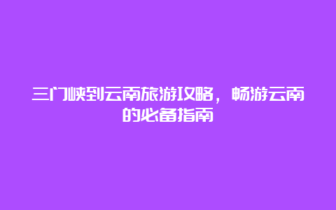 三门峡到云南旅游攻略，畅游云南的必备指南