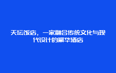 天坛饭店，一家融合传统文化与现代设计的豪华酒店