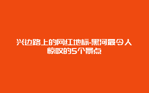 兴边路上的网红地标-黑河最令人惊叹的5个景点