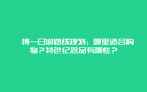 淄博一日游路线规划：哪里适合购物？特色纪念品有哪些？