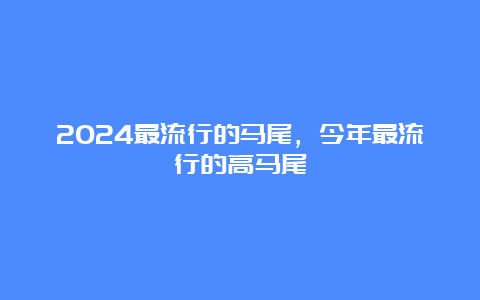 2024最流行的马尾，今年最流行的高马尾