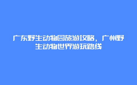 广东野生动物园旅游攻略，广州野生动物世界游玩路线