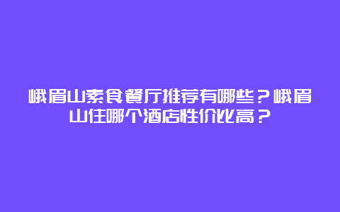 峨眉山素食餐厅推荐有哪些？峨眉山住哪个酒店性价比高？