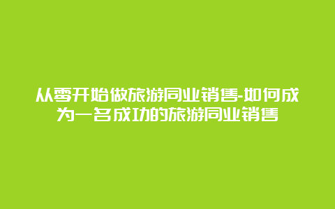 从零开始做旅游同业销售-如何成为一名成功的旅游同业销售