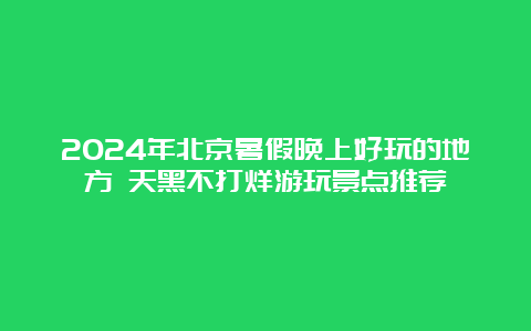 2024年北京暑假晚上好玩的地方 天黑不打烊游玩景点推荐