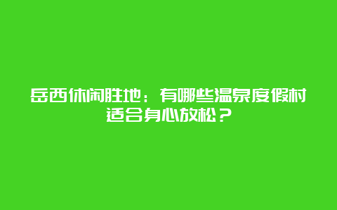 岳西休闲胜地：有哪些温泉度假村适合身心放松？