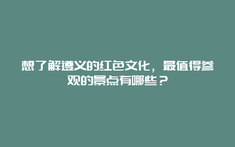 想了解遵义的红色文化，最值得参观的景点有哪些？