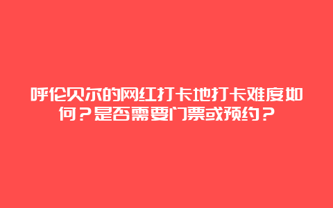 呼伦贝尔的网红打卡地打卡难度如何？是否需要门票或预约？