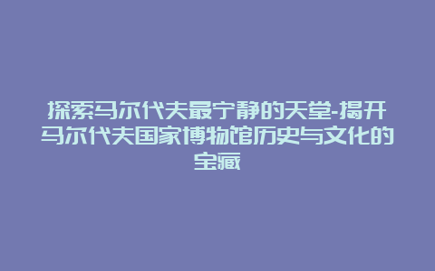 探索马尔代夫最宁静的天堂-揭开马尔代夫国家博物馆历史与文化的宝藏