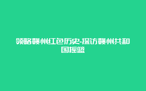 领略赣州红色历史-探访赣州共和国摇篮