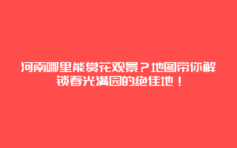 河南哪里能赏花观景？地图带你解锁春光满园的绝佳地！