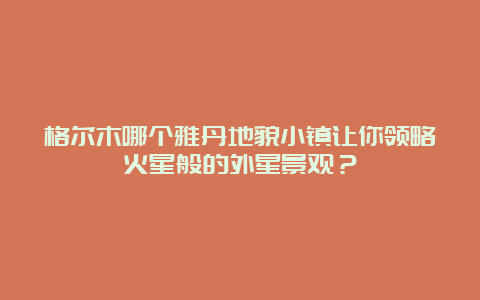 格尔木哪个雅丹地貌小镇让你领略火星般的外星景观？