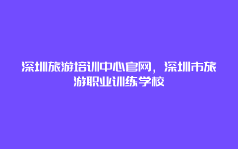 深圳旅游培训中心官网，深圳市旅游职业训练学校