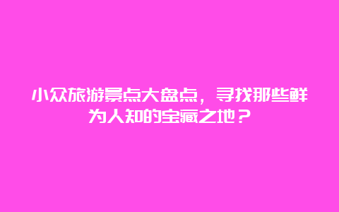 小众旅游景点大盘点，寻找那些鲜为人知的宝藏之地？