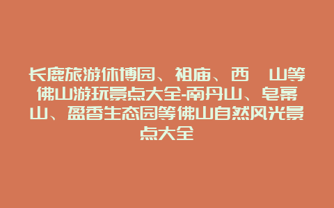 长鹿旅游休博园、祖庙、西樵山等佛山游玩景点大全-南丹山、皂幕山、盈香生态园等佛山自然风光景点大全