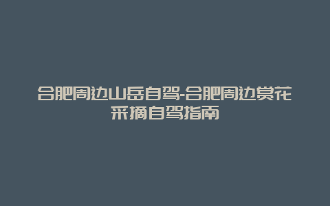 合肥周边山岳自驾-合肥周边赏花采摘自驾指南