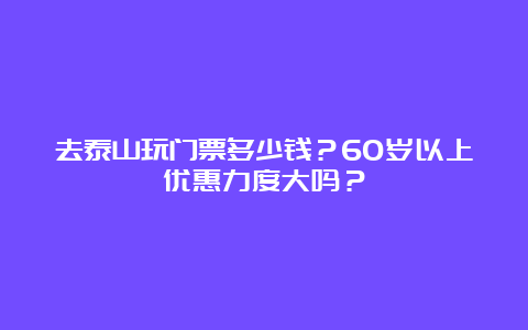 去泰山玩门票多少钱？60岁以上优惠力度大吗？