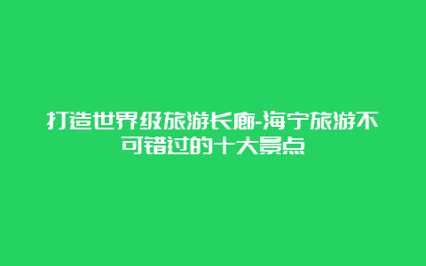 打造世界级旅游长廊-海宁旅游不可错过的十大景点