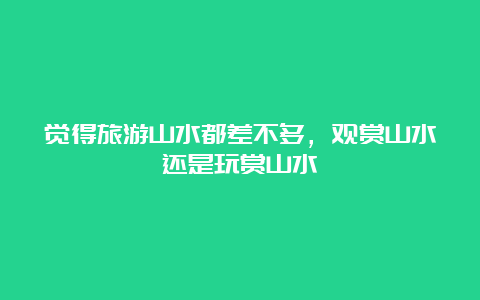 觉得旅游山水都差不多，观赏山水还是玩赏山水