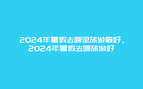 2024年暑假去哪里旅游最好，2024年暑假去哪旅游好