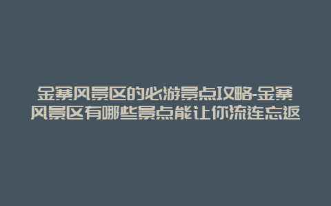 金寨风景区的必游景点攻略-金寨风景区有哪些景点能让你流连忘返