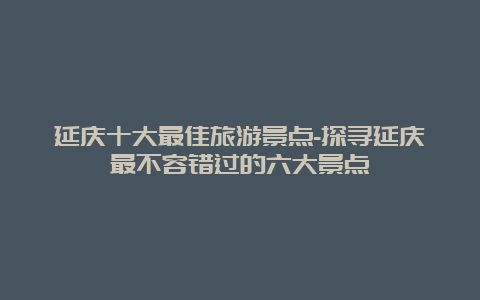 延庆十大最佳旅游景点-探寻延庆最不容错过的六大景点