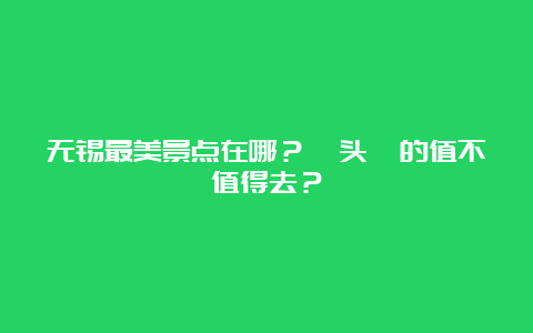 无锡最美景点在哪？鼋头渚的值不值得去？