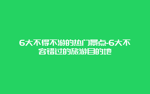 6大不得不游的热门景点-6大不容错过的旅游目的地