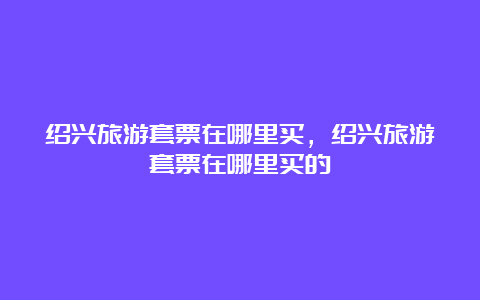 绍兴旅游套票在哪里买，绍兴旅游套票在哪里买的