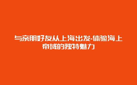 与亲朋好友从上海出发-体验海上帝域的独特魅力