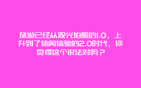 旅游已经从观光拍照的1.0，上升到了休闲体验的2.0时代，你觉得这个说法对吗？