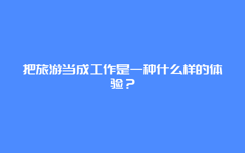 把旅游当成工作是一种什么样的体验？