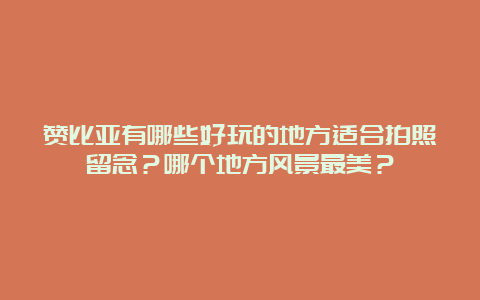 赞比亚有哪些好玩的地方适合拍照留念？哪个地方风景最美？