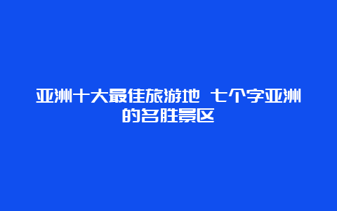 亚洲十大最佳旅游地 七个字亚洲的名胜景区