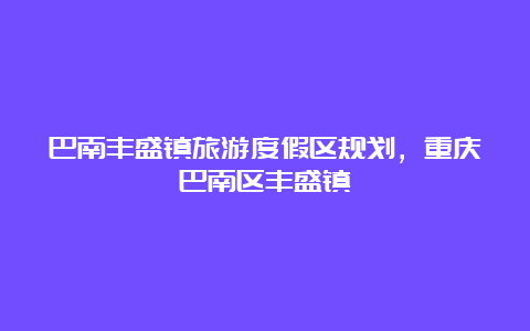 巴南丰盛镇旅游度假区规划，重庆巴南区丰盛镇