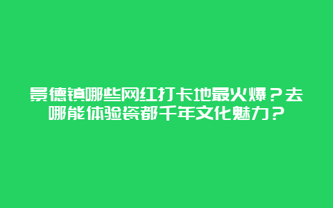 景德镇哪些网红打卡地最火爆？去哪能体验瓷都千年文化魅力？