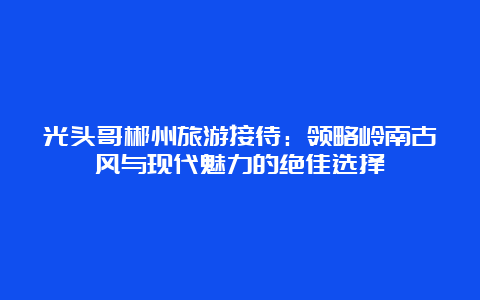 光头哥郴州旅游接待：领略岭南古风与现代魅力的绝佳选择