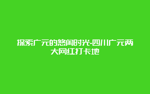 探索广元的悠闲时光-四川广元两大网红打卡地