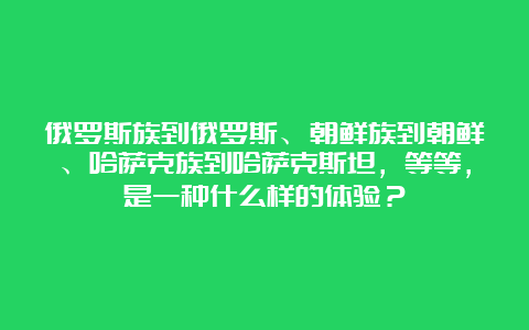 俄罗斯族到俄罗斯、朝鲜族到朝鲜、哈萨克族到哈萨克斯坦，等等，是一种什么样的体验？