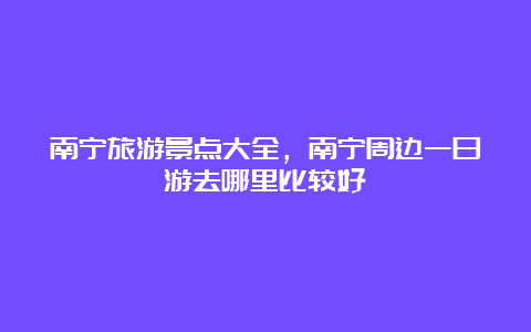 南宁旅游景点大全，南宁周边一日游去哪里比较好