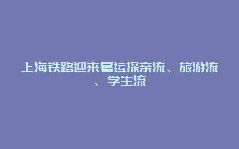 上海铁路迎来暑运探亲流、旅游流、学生流